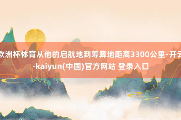 欧洲杯体育从他的启航地到筹算地距离3300公里-开云·kaiyun(中国)官方网站 登录入口