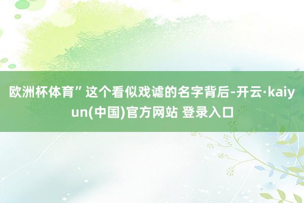 欧洲杯体育”这个看似戏谑的名字背后-开云·kaiyun(中国)官方网站 登录入口