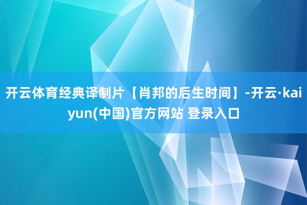 开云体育经典译制片【肖邦的后生时间】-开云·kaiyun(中国)官方网站 登录入口