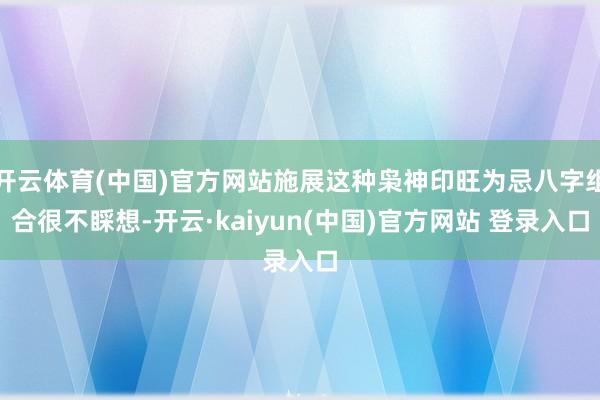开云体育(中国)官方网站施展这种枭神印旺为忌八字组合很不睬想-开云·kaiyun(中国)官方网站 登录入口
