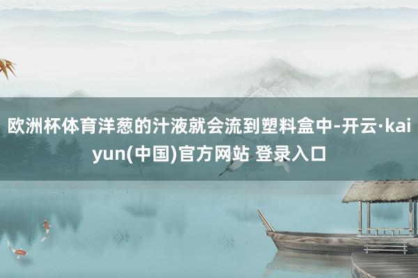 欧洲杯体育洋葱的汁液就会流到塑料盒中-开云·kaiyun(中国)官方网站 登录入口
