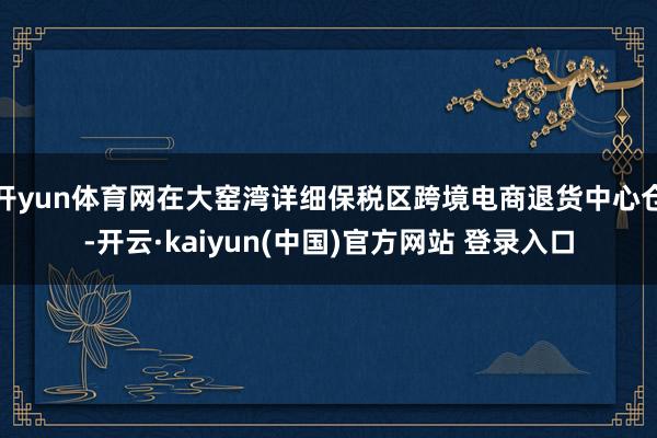 开yun体育网在大窑湾详细保税区跨境电商退货中心仓-开云·kaiyun(中国)官方网站 登录入口