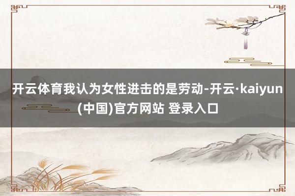 开云体育我认为女性进击的是劳动-开云·kaiyun(中国)官方网站 登录入口
