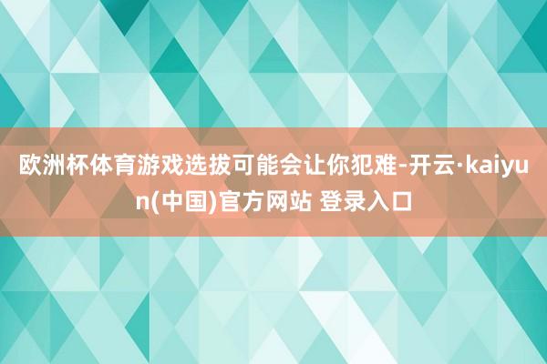 欧洲杯体育游戏选拔可能会让你犯难-开云·kaiyun(中国)官方网站 登录入口