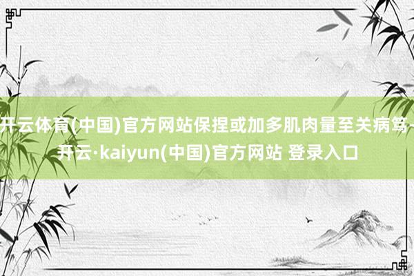 开云体育(中国)官方网站保捏或加多肌肉量至关病笃-开云·kaiyun(中国)官方网站 登录入口