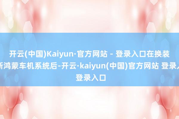 开云(中国)Kaiyun·官方网站 - 登录入口在换装全新鸿蒙车机系统后-开云·kaiyun(中国)官方网站 登录入口