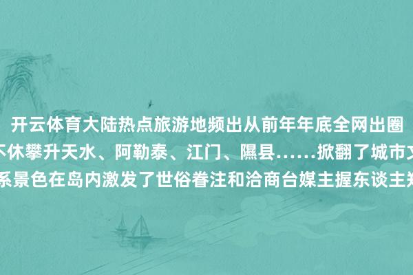 开云体育大陆热点旅游地频出从前年年底全网出圈的哈尔滨启动旅游热度不休攀升天水、阿勒泰、江门、隰县……掀翻了城市文旅火爆出圈的昂扬联系景色在岛内激发了世俗眷注和洽商台媒主握东谈主郑亦真直呼不同的城市、不同的景色、不同的好意思食“唯有中国能力有这样多元的魔力”岛内公论歌唱这充分裸清楚大陆文旅行业发展的后劲与活力开始：看台海 发布于：北京市-开云·kaiyun(中国)官方网站 登录入口
