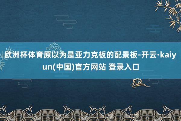 欧洲杯体育原以为是亚力克板的配景板-开云·kaiyun(中国)官方网站 登录入口