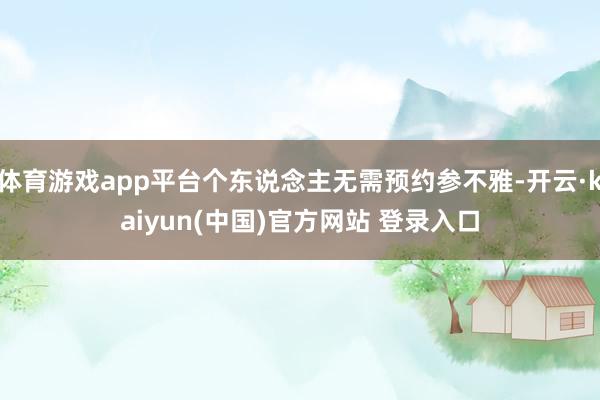 体育游戏app平台个东说念主无需预约参不雅-开云·kaiyun(中国)官方网站 登录入口