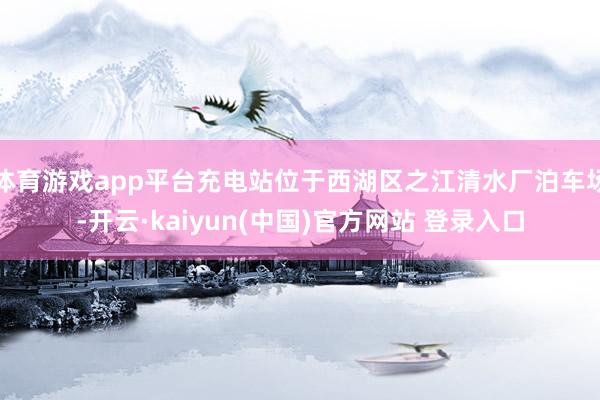 体育游戏app平台充电站位于西湖区之江清水厂泊车场-开云·kaiyun(中国)官方网站 登录入口