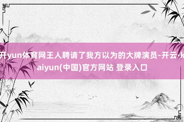 开yun体育网王人聘请了我方以为的大牌演员-开云·kaiyun(中国)官方网站 登录入口