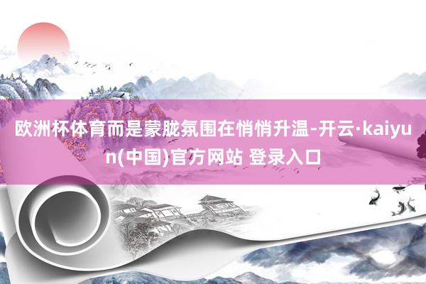 欧洲杯体育而是蒙胧氛围在悄悄升温-开云·kaiyun(中国)官方网站 登录入口