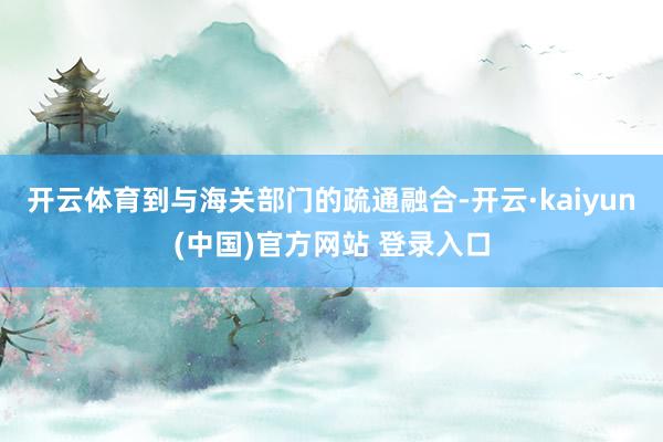开云体育到与海关部门的疏通融合-开云·kaiyun(中国)官方网站 登录入口