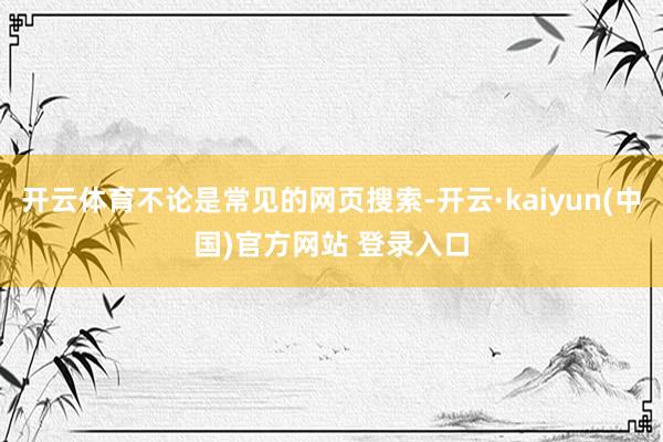 开云体育不论是常见的网页搜索-开云·kaiyun(中国)官方网站 登录入口