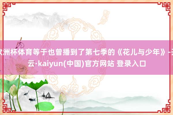 欧洲杯体育等于也曾播到了第七季的《花儿与少年》-开云·kaiyun(中国)官方网站 登录入口