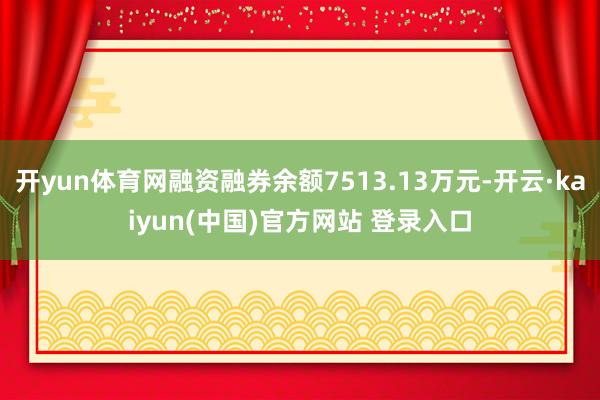 开yun体育网融资融券余额7513.13万元-开云·kaiyun(中国)官方网站 登录入口