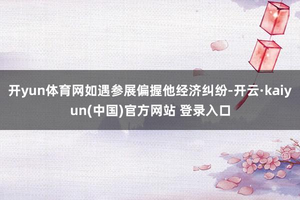 开yun体育网如遇参展偏握他经济纠纷-开云·kaiyun(中国)官方网站 登录入口