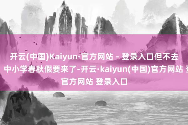 开云(中国)Kaiyun·官方网站 - 登录入口但不去莫斯科；中小学春秋假要来了-开云·kaiyun(中国)官方网站 登录入口