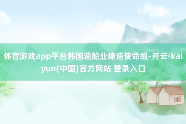 体育游戏app平台韩国造船业建造使命组-开云·kaiyun(中国)官方网站 登录入口