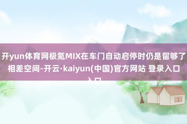 开yun体育网极氪MIX在车门自动启停时仍是留够了相差空间-开云·kaiyun(中国)官方网站 登录入口