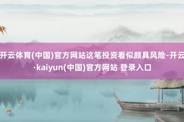 开云体育(中国)官方网站这笔投资看似颇具风险-开云·kaiyun(中国)官方网站 登录入口