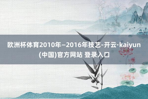 欧洲杯体育2010年—2016年技艺-开云·kaiyun(中国)官方网站 登录入口