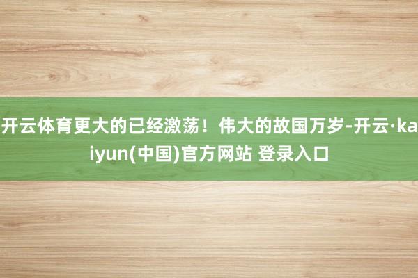 开云体育更大的已经激荡！伟大的故国万岁-开云·kaiyun(中国)官方网站 登录入口