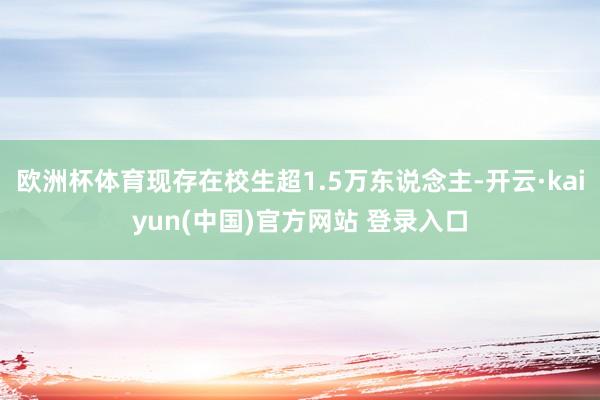 欧洲杯体育现存在校生超1.5万东说念主-开云·kaiyun(中国)官方网站 登录入口