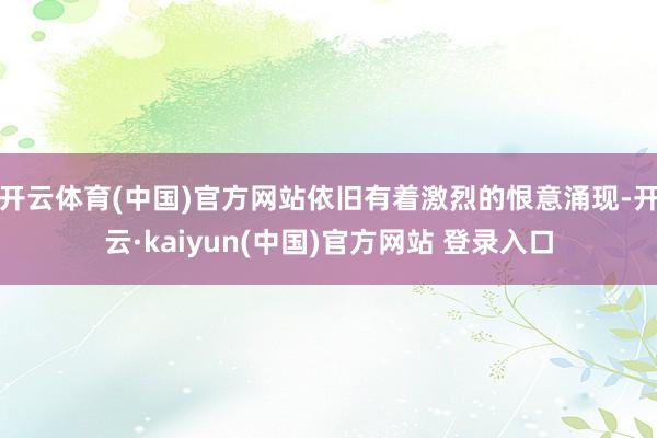开云体育(中国)官方网站依旧有着激烈的恨意涌现-开云·kaiyun(中国)官方网站 登录入口