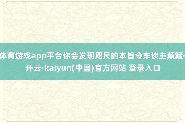 体育游戏app平台你会发现咫尺的本旨令东谈主颠簸-开云·kaiyun(中国)官方网站 登录入口