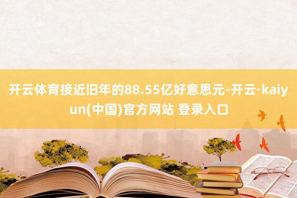 开云体育接近旧年的88.55亿好意思元-开云·kaiyun(中国)官方网站 登录入口