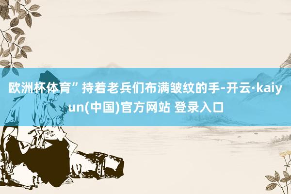 欧洲杯体育”持着老兵们布满皱纹的手-开云·kaiyun(中国)官方网站 登录入口