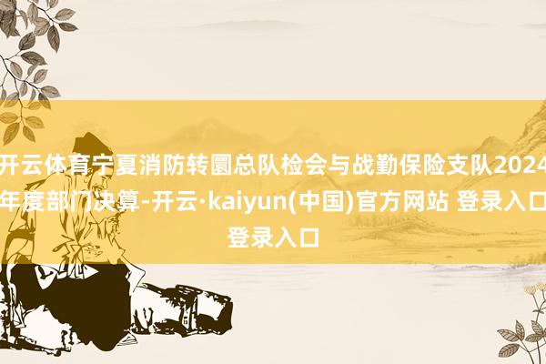 开云体育宁夏消防转圜总队检会与战勤保险支队2024年度部门决算-开云·kaiyun(中国)官方网站 登录入口