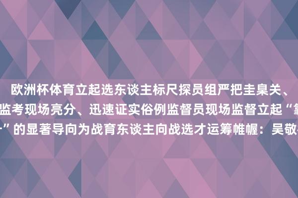 欧洲杯体育立起选东谈主标尺探员组严把圭臬关、递次关全程摄像、电子监考现场亮分、迅速证实俗例监督员现场监督立起“靠教悔立身凭实绩擢升”的显著导向为战育东谈主向战选才运筹帷幄：吴敬楠、刘概鑫素材：武警山西总队 冯朵、许宝航、 张飞阳、孙志森；武警内蒙古总队 王爽、杨景援、姬长江；武警上海总队 刘昊、王宇航；武警江苏总队 段靖雍、杨春周；武警安徽总队 马杰斌；武警广东总队 李祺诺；武警海南总队 袁琳松、