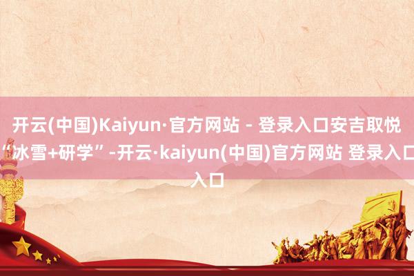开云(中国)Kaiyun·官方网站 - 登录入口安吉取悦“冰雪+研学”-开云·kaiyun(中国)官方网站 登录入口