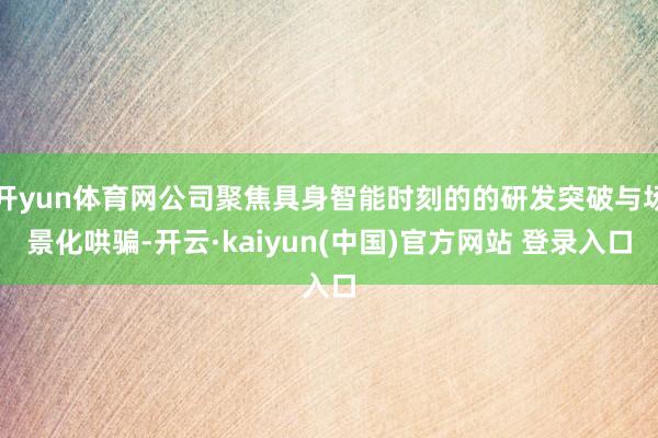开yun体育网公司聚焦具身智能时刻的的研发突破与场景化哄骗-开云·kaiyun(中国)官方网站 登录入口