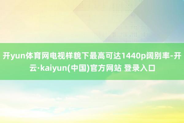 开yun体育网电视样貌下最高可达1440p阔别率-开云·kaiyun(中国)官方网站 登录入口