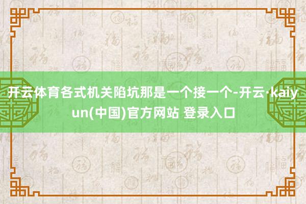 开云体育各式机关陷坑那是一个接一个-开云·kaiyun(中国)官方网站 登录入口