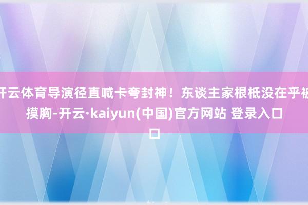 开云体育导演径直喊卡夸封神！东谈主家根柢没在乎被摸胸-开云·kaiyun(中国)官方网站 登录入口