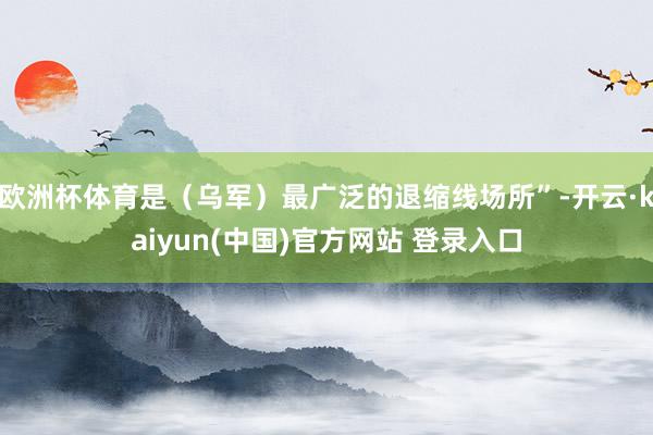 欧洲杯体育是(乌军)最广泛的退缩线场所”-开云·kaiyun(中国)官方网站 登录入口