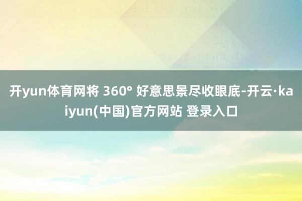 开yun体育网将 360° 好意思景尽收眼底-开云·kaiyun(中国)官方网站 登录入口