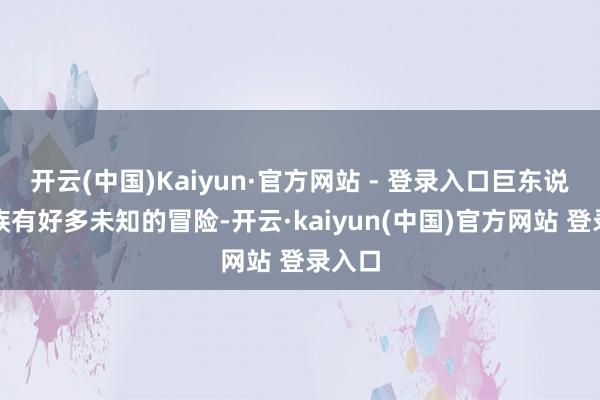 开云(中国)Kaiyun·官方网站 - 登录入口巨东说念主族有好多未知的冒险-开云·kaiyun(中国)官方网站 登录入口