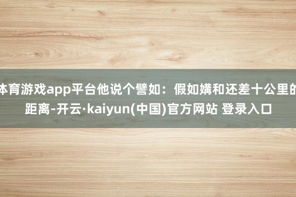 体育游戏app平台他说个譬如:假如媾和还差十公里的距离-开云·kaiyun(中国)官方网站 登录入口