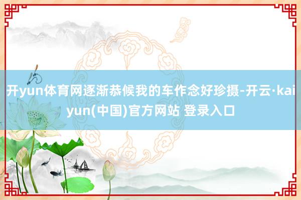 开yun体育网逐渐恭候我的车作念好珍摄-开云·kaiyun(中国)官方网站 登录入口