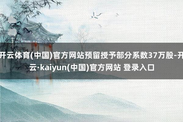 开云体育(中国)官方网站预留授予部分系数37万股-开云·kaiyun(中国)官方网站 登录入口