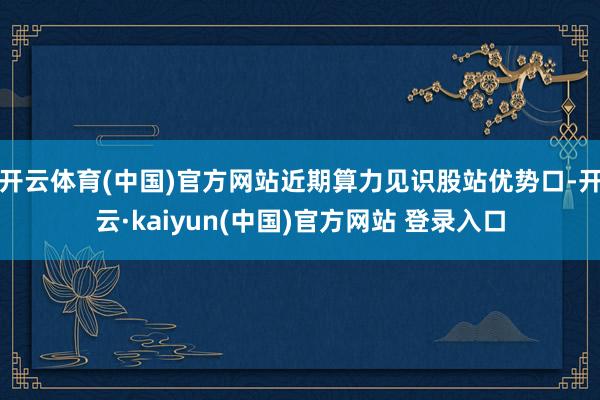 开云体育(中国)官方网站近期算力见识股站优势口-开云·kaiyun(中国)官方网站 登录入口