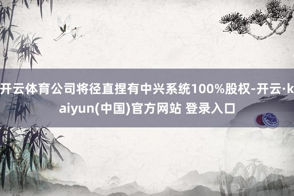 开云体育公司将径直捏有中兴系统100%股权-开云·kaiyun(中国)官方网站 登录入口