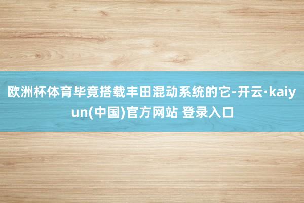 欧洲杯体育毕竟搭载丰田混动系统的它-开云·kaiyun(中国)官方网站 登录入口