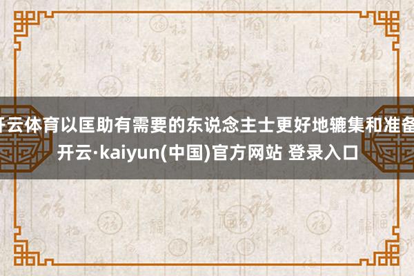 开云体育以匡助有需要的东说念主士更好地辘集和准备-开云·kaiyun(中国)官方网站 登录入口