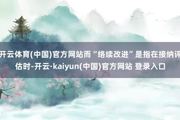 开云体育(中国)官方网站而“络续改进”是指在接纳评估时-开云·kaiyun(中国)官方网站 登录入口